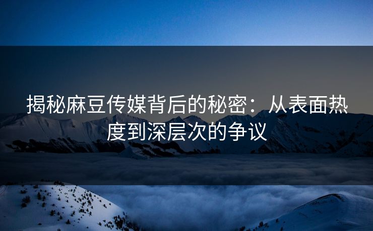 揭秘麻豆传媒背后的秘密：从表面热度到深层次的争议  第1张