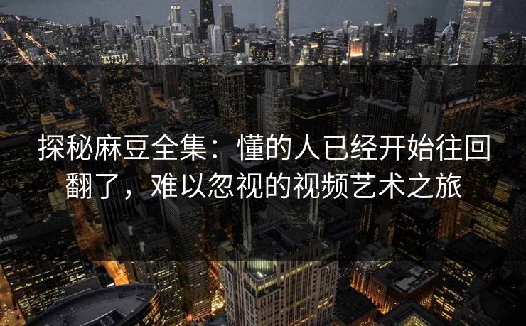 探秘麻豆全集：懂的人已经开始往回翻了，难以忽视的视频艺术之旅  第1张