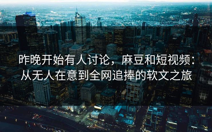 昨晚开始有人讨论，麻豆和短视频：从无人在意到全网追捧的软文之旅  第1张