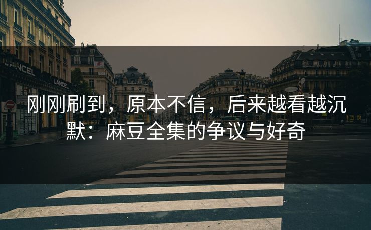 刚刚刷到,原本不信,后来越看越沉默:麻豆全集的争议与好奇 第1张 刚刚刷到,原本不信,后来越看越沉默:麻豆全集的争议与好奇 第1张