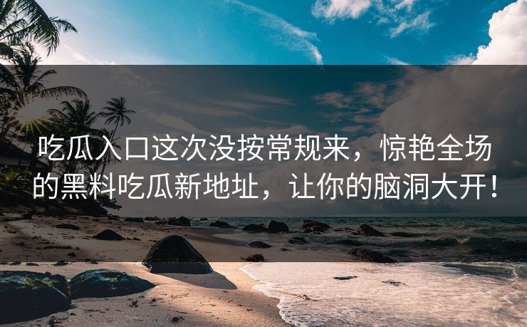 吃瓜入口这次没按常规来，惊艳全场的黑料吃瓜新地址，让你的脑洞大开！  第1张
