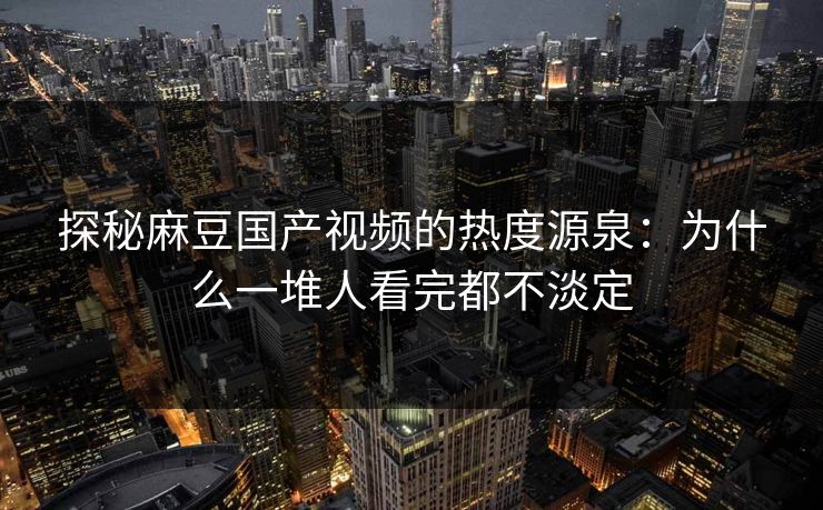 探秘麻豆国产视频的热度源泉：为什么一堆人看完都不淡定