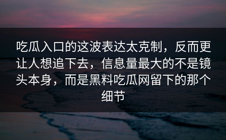 吃瓜入口的这波表达太克制,反而更让人想追下去,信息量最大的不是镜头本身,而是黑料吃瓜网留下的那个细节 第1张 吃瓜入口的这波表达太克制,反而更让人想追下去,信息量最大的不是镜头本身,而是黑料吃瓜网留下的那个细节 第1张