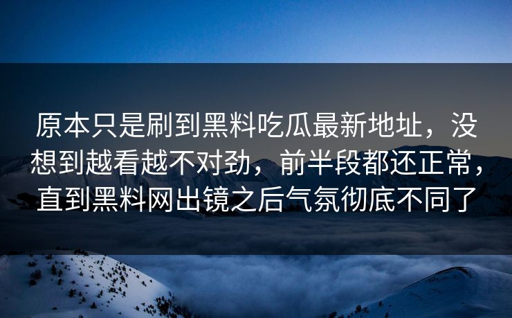 原本只是刷到黑料吃瓜最新地址，没想到越看越不对劲，前半段都还正常，直到黑料网出镜之后气氛彻底不同了  第1张