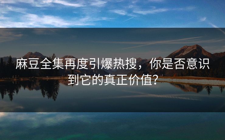 麻豆全集再度引爆热搜，你是否意识到它的真正价值？  第1张