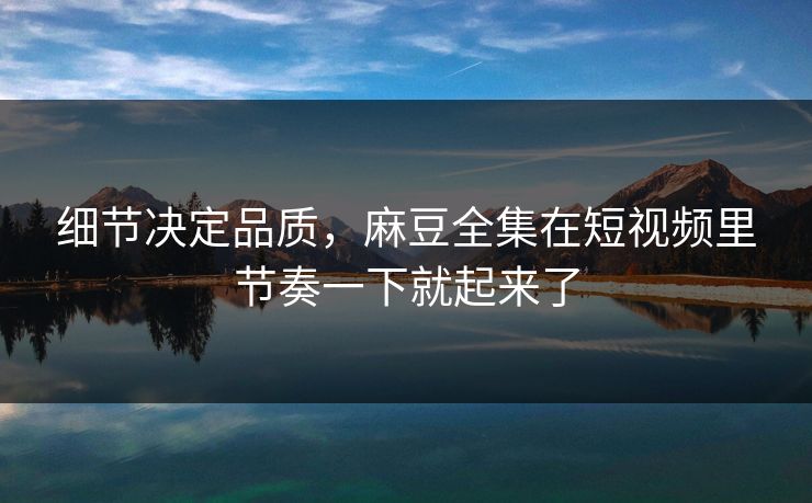 细节决定品质，麻豆全集在短视频里节奏一下就起来了  第1张