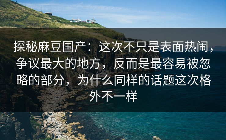 探秘麻豆国产：这次不只是表面热闹，争议最大的地方，反而是最容易被忽略的部分，为什么同样的话题这次格外不一样  第1张