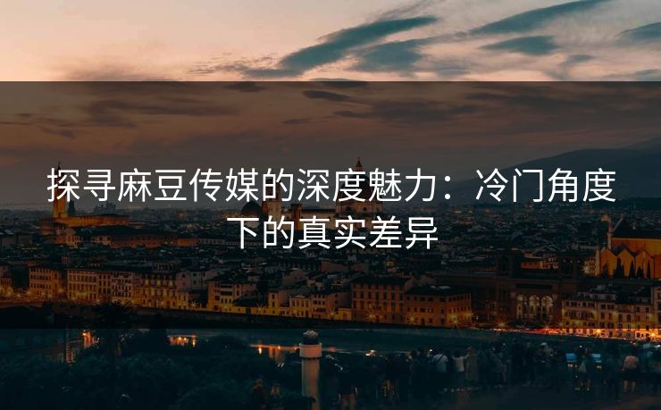 探寻麻豆传媒的深度魅力：冷门角度下的真实差异  第1张