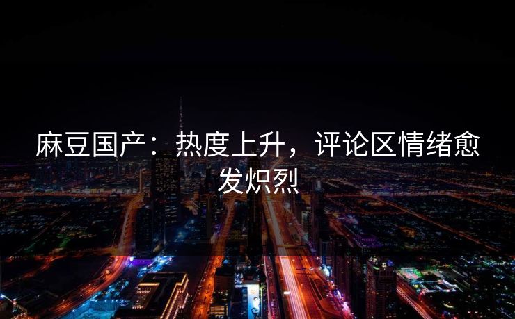 麻豆国产：热度上升，评论区情绪愈发炽烈