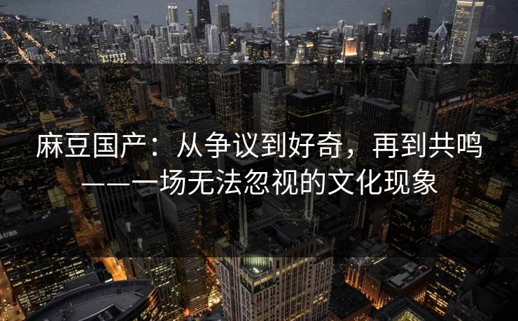麻豆国产:从争议到好奇,再到共鸣——一场无法忽视的文化现象 第1张 麻豆国产:从争议到好奇,再到共鸣——一场无法忽视的文化现象 第1张
