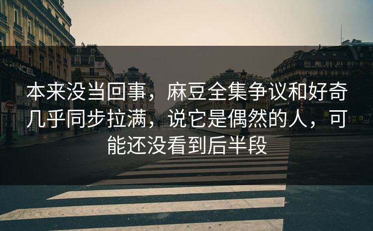 本来没当回事，麻豆全集争议和好奇几乎同步拉满，说它是偶然的人，可能还没看到后半段