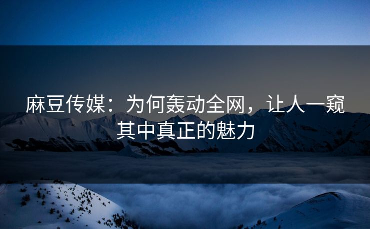 麻豆传媒：为何轰动全网，让人一窥其中真正的魅力  第1张