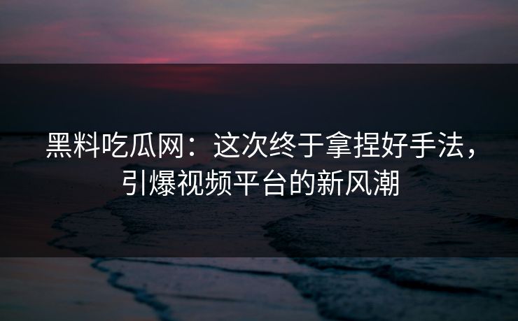 黑料吃瓜网：这次终于拿捏好手法，引爆视频平台的新风潮  第1张