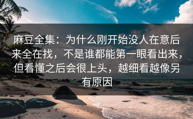 麻豆全集：为什么刚开始没人在意后来全在找，不是谁都能第一眼看出来，但看懂之后会很上头，越细看越像另有原因  第1张