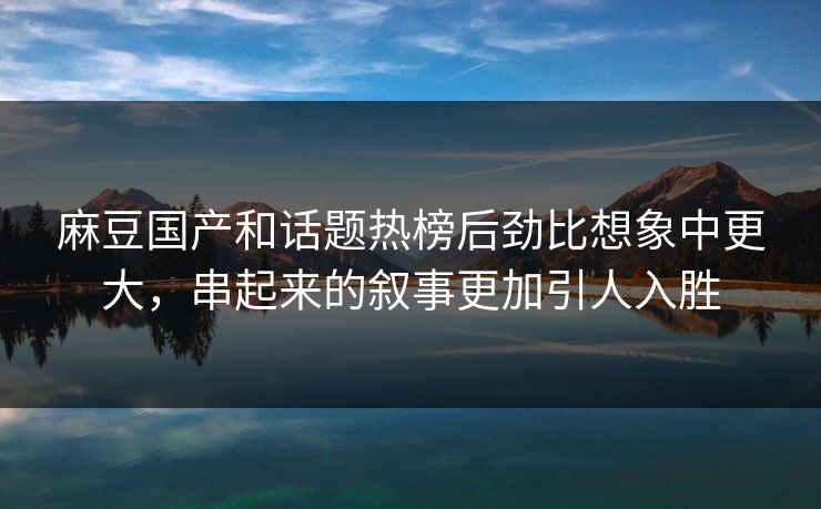 麻豆国产和话题热榜后劲比想象中更大,串起来的叙事更加引人入胜 第1张 麻豆国产和话题热榜后劲比想象中更大,串起来的叙事更加引人入胜 第1张