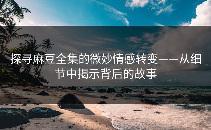 探寻麻豆全集的微妙情感转变——从细节中揭示背后的故事 第1张 探寻麻豆全集的微妙情感转变——从细节中揭示背后的故事 第1张