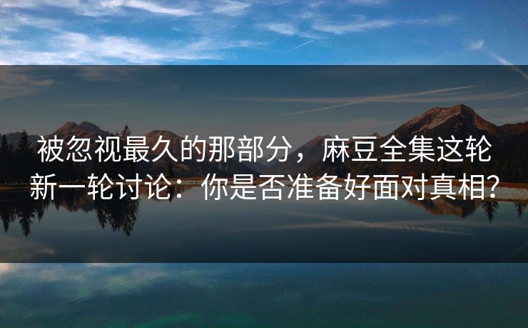 被忽视最久的那部分，麻豆全集这轮新一轮讨论：你是否准备好面对真相？  第1张