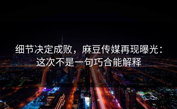 细节决定成败，麻豆传媒再现曝光：这次不是一句巧合能解释  第1张