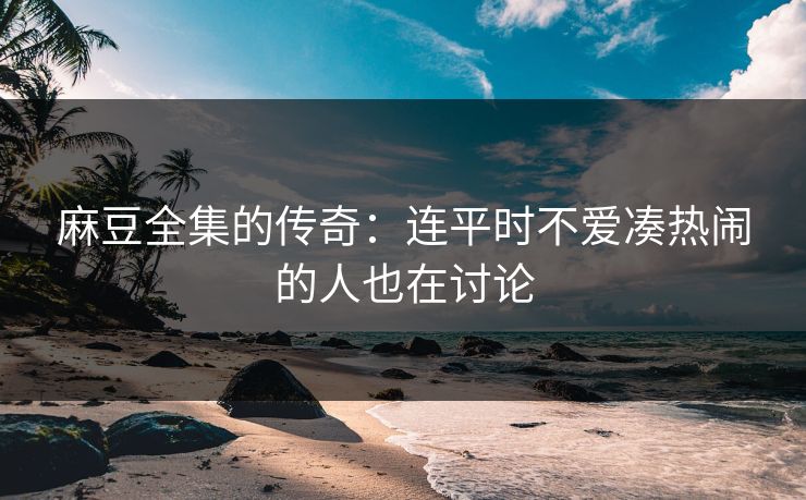 麻豆全集的传奇:连平时不爱凑热闹的人也在讨论 第1张 麻豆全集的传奇:连平时不爱凑热闹的人也在讨论 第1张