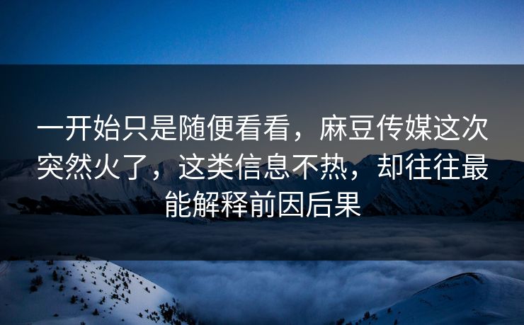 一开始只是随便看看,麻豆传媒这次突然火了,这类信息不热,却往往最能解释前因后果 第1张 一开始只是随便看看,麻豆传媒这次突然火了,这类信息不热,却往往最能解释前因后果 第1张