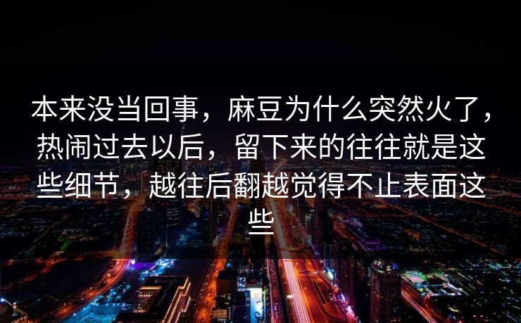本来没当回事，麻豆为什么突然火了，热闹过去以后，留下来的往往就是这些细节，越往后翻越觉得不止表面这些  第1张