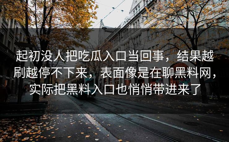 起初没人把吃瓜入口当回事,结果越刷越停不下来,表面像是在聊黑料网,实际把黑料入口也悄悄带进来了 第1张 起初没人把吃瓜入口当回事,结果越刷越停不下来,表面像是在聊黑料网,实际把黑料入口也悄悄带进来了 第1张